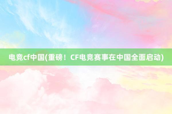 电竞cf中国(重磅！CF电竞赛事在中国全面启动)