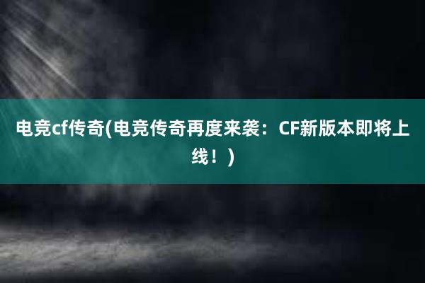 电竞cf传奇(电竞传奇再度来袭：CF新版本即将上线！)