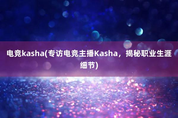 电竞kasha(专访电竞主播Kasha，揭秘职业生涯细节)