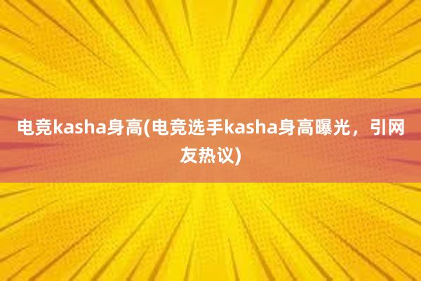 电竞kasha身高(电竞选手kasha身高曝光，引网友热议)