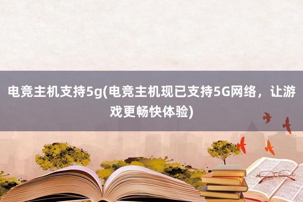 电竞主机支持5g(电竞主机现已支持5G网络，让游戏更畅快体验)