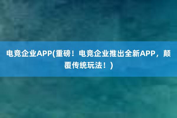 电竞企业APP(重磅！电竞企业推出全新APP，颠覆传统玩法！)