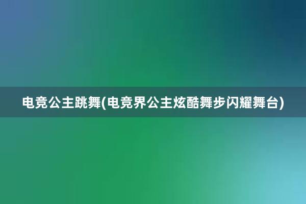 电竞公主跳舞(电竞界公主炫酷舞步闪耀舞台)