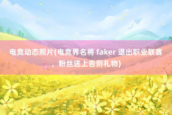 电竞动态照片(电竞界名将 faker 退出职业联赛，粉丝送上告别礼物)