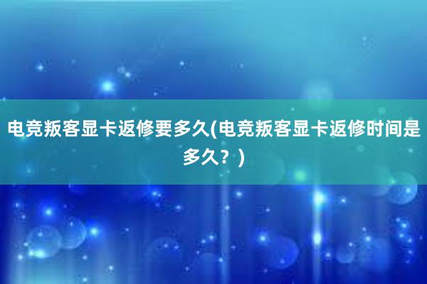 电竞叛客显卡返修要多久(电竞叛客显卡返修时间是多久？)