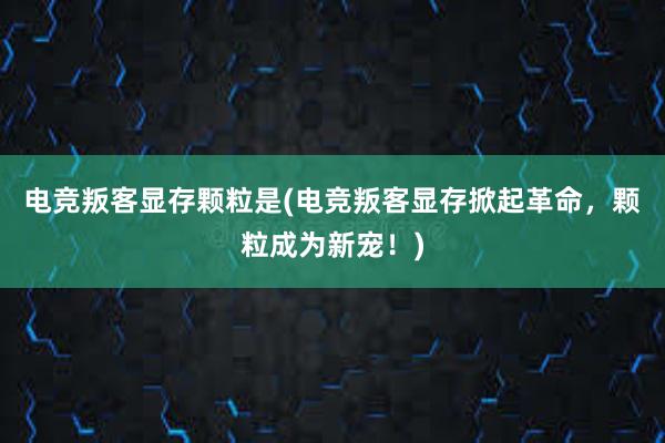 电竞叛客显存颗粒是(电竞叛客显存掀起革命，颗粒成为新宠！)