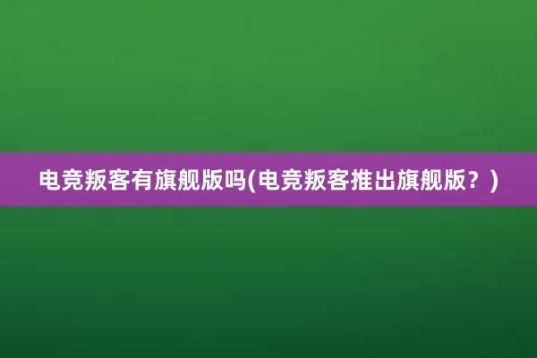 电竞叛客有旗舰版吗(电竞叛客推出旗舰版？)