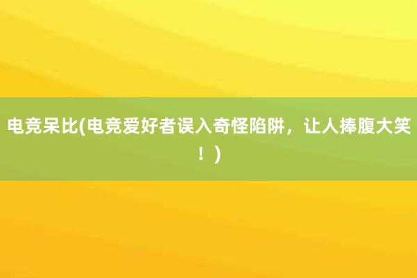 电竞呆比(电竞爱好者误入奇怪陷阱，让人捧腹大笑！)