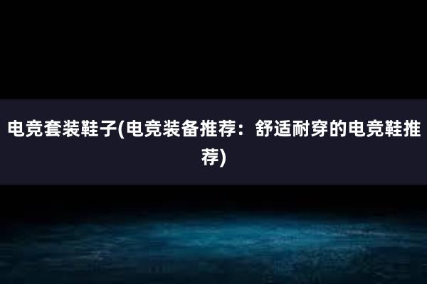 电竞套装鞋子(电竞装备推荐：舒适耐穿的电竞鞋推荐)