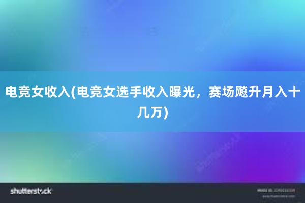 电竞女收入(电竞女选手收入曝光，赛场飚升月入十几万)