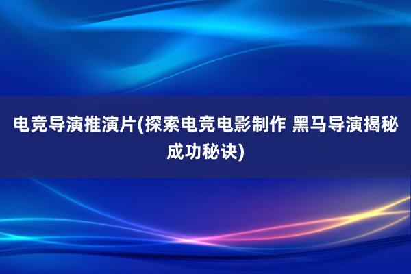 电竞导演推演片(探索电竞电影制作 黑马导演揭秘成功秘诀)