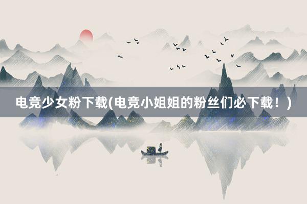 电竞少女粉下载(电竞小姐姐的粉丝们必下载！)