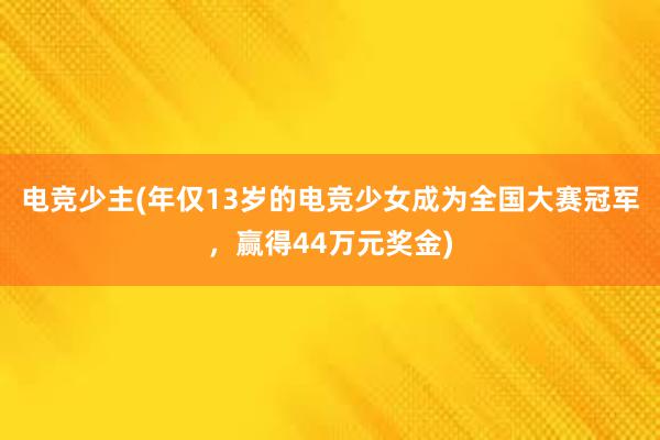 电竞少主(年仅13岁的电竞少女成为全国大赛冠军，赢得44万元奖金)