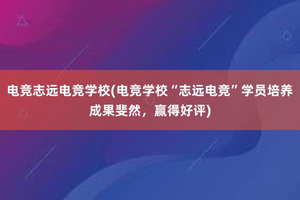 电竞志远电竞学校(电竞学校“志远电竞”学员培养成果斐然，赢得好评)