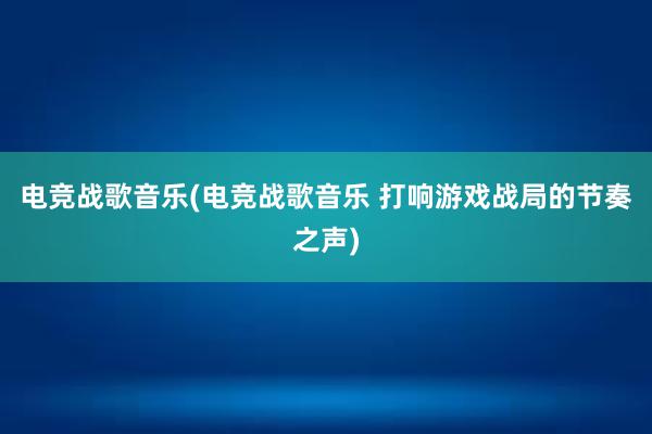 电竞战歌音乐(电竞战歌音乐 打响游戏战局的节奏之声)