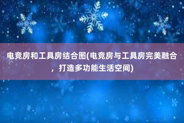 电竞房和工具房结合图(电竞房与工具房完美融合，打造多功能生活空间)