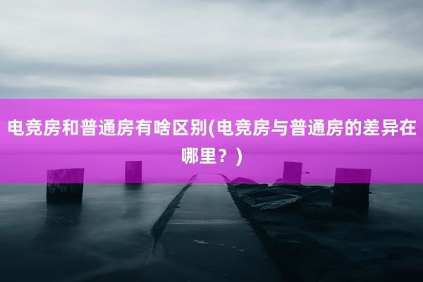 电竞房和普通房有啥区别(电竞房与普通房的差异在哪里？)