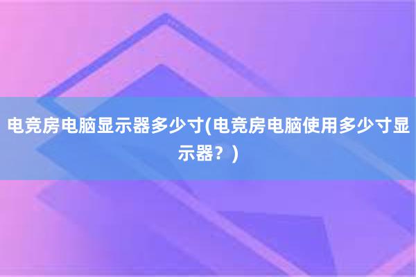 电竞房电脑显示器多少寸(电竞房电脑使用多少寸显示器？)