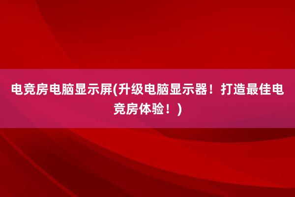 电竞房电脑显示屏(升级电脑显示器！打造最佳电竞房体验！)