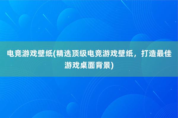 电竞游戏壁纸(精选顶级电竞游戏壁纸，打造最佳游戏桌面背景)