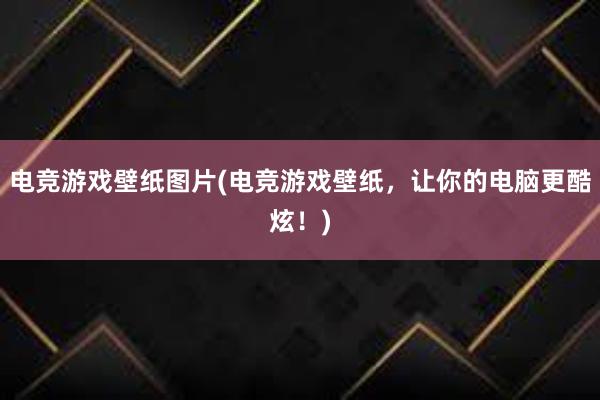 电竞游戏壁纸图片(电竞游戏壁纸，让你的电脑更酷炫！)