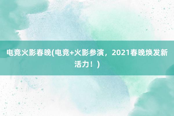 电竞火影春晚(电竞+火影参演，2021春晚焕发新活力！)