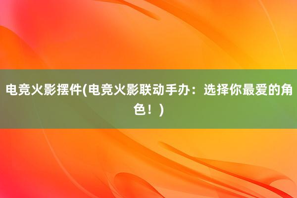 电竞火影摆件(电竞火影联动手办：选择你最爱的角色！)