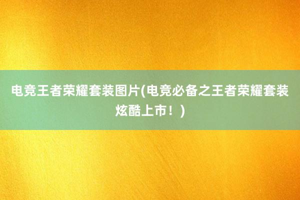 电竞王者荣耀套装图片(电竞必备之王者荣耀套装炫酷上市！)