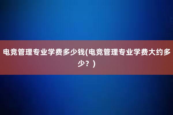 电竞管理专业学费多少钱(电竞管理专业学费大约多少？)