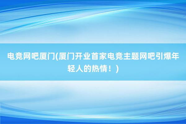 电竞网吧厦门(厦门开业首家电竞主题网吧引爆年轻人的热情！)