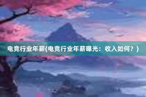 电竞行业年薪(电竞行业年薪曝光：收入如何？)