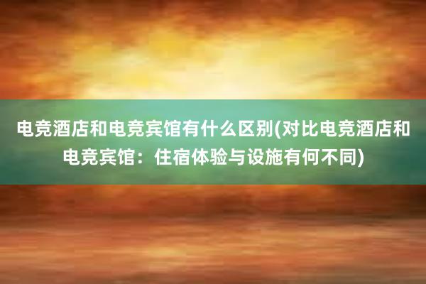 电竞酒店和电竞宾馆有什么区别(对比电竞酒店和电竞宾馆：住宿体验与设施有何不同)