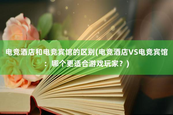 电竞酒店和电竞宾馆的区别(电竞酒店VS电竞宾馆：哪个更适合游戏玩家？)