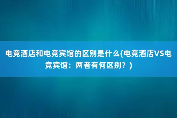 电竞酒店和电竞宾馆的区别是什么(电竞酒店VS电竞宾馆：两者有何区别？)