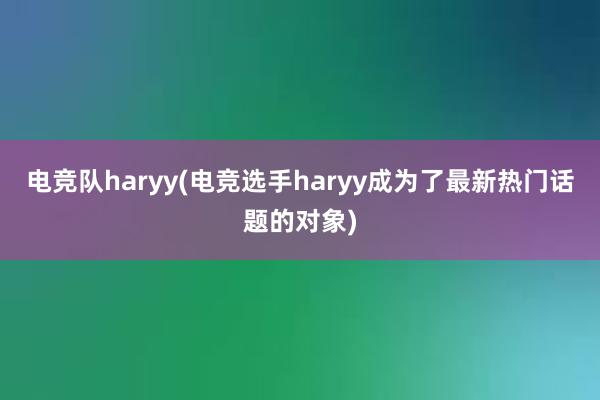 电竞队haryy(电竞选手haryy成为了最新热门话题的对象)