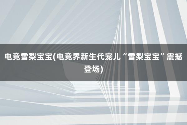 电竞雪梨宝宝(电竞界新生代宠儿“雪梨宝宝”震撼登场)