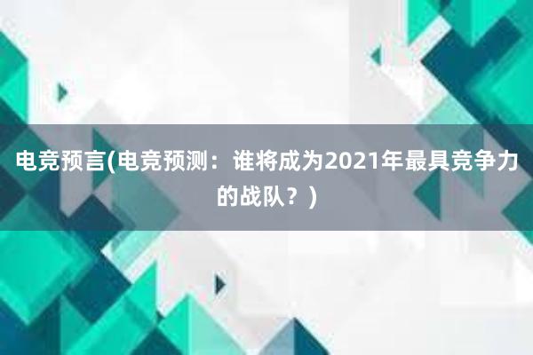 电竞预言(电竞预测：谁将成为2021年最具竞争力的战队？)