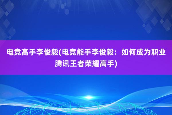 电竞高手李俊毅(电竞能手李俊毅：如何成为职业腾讯王者荣耀高手)