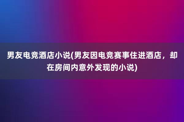 男友电竞酒店小说(男友因电竞赛事住进酒店，却在房间内意外发现的小说)