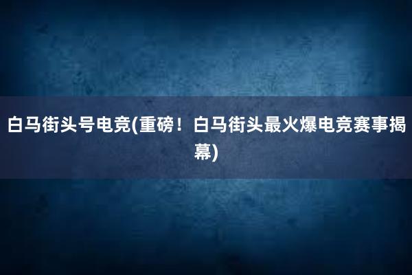 白马街头号电竞(重磅！白马街头最火爆电竞赛事揭幕)