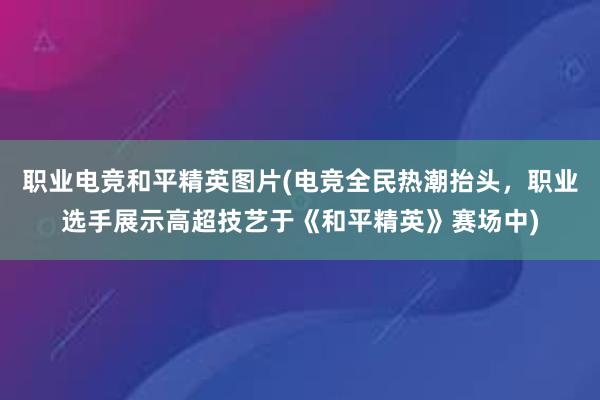 职业电竞和平精英图片(电竞全民热潮抬头，职业选手展示高超技艺于《和平精英》赛场中)