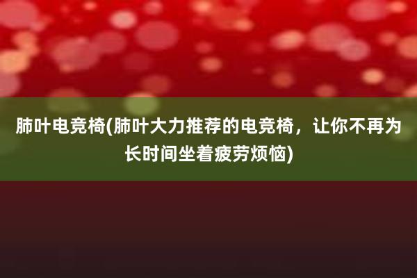 肺叶电竞椅(肺叶大力推荐的电竞椅，让你不再为长时间坐着疲劳烦恼)