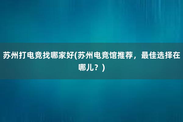 苏州打电竞找哪家好(苏州电竞馆推荐，最佳选择在哪儿？)