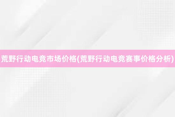 荒野行动电竞市场价格(荒野行动电竞赛事价格分析)