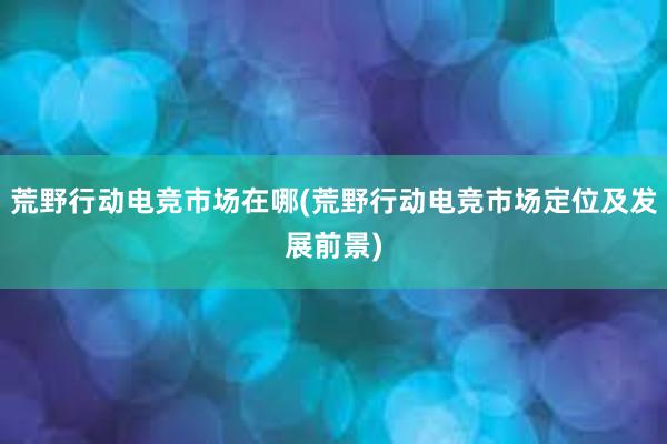 荒野行动电竞市场在哪(荒野行动电竞市场定位及发展前景)