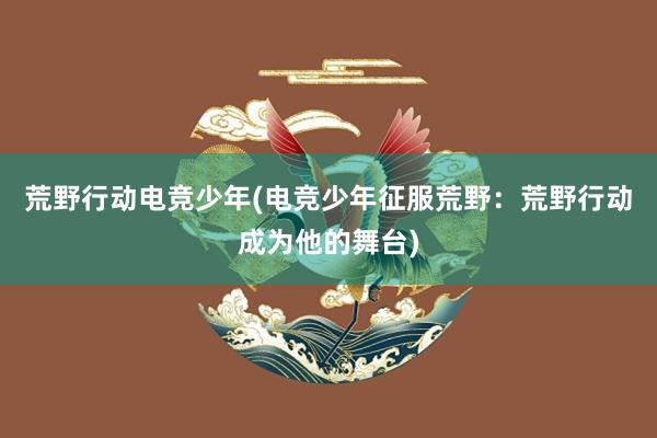 荒野行动电竞少年(电竞少年征服荒野：荒野行动成为他的舞台)