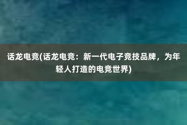 话龙电竞(话龙电竞：新一代电子竞技品牌，为年轻人打造的电竞世界)