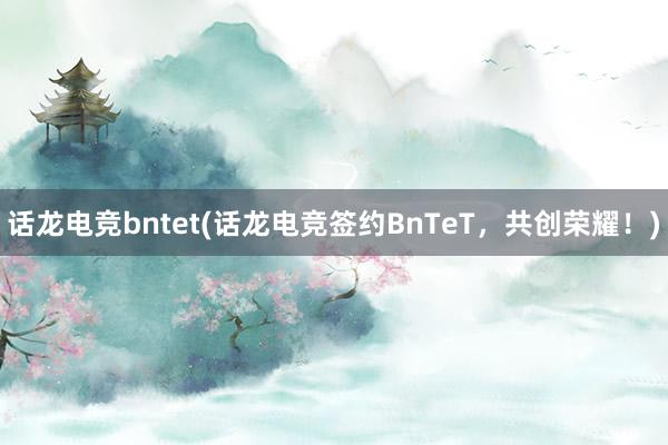 话龙电竞bntet(话龙电竞签约BnTeT，共创荣耀！)