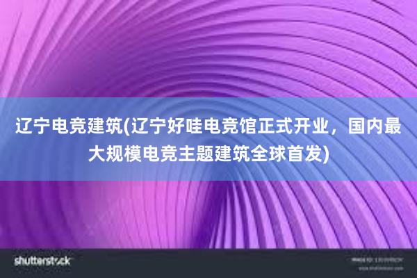 辽宁电竞建筑(辽宁好哇电竞馆正式开业，国内最大规模电竞主题建筑全球首发)