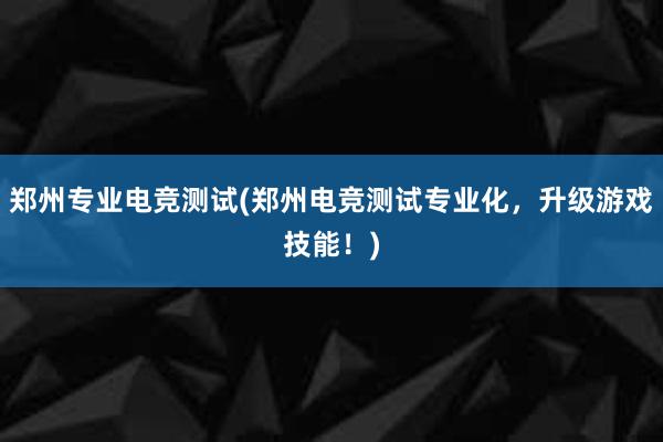 郑州专业电竞测试(郑州电竞测试专业化，升级游戏技能！)